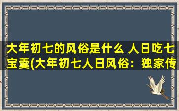 大年初七的风俗是什么 人日吃七宝羹(大年初七人日风俗：独家传授七宝羹的家庭做法！)